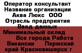 Оператор-консультант › Название организации ­ Аква Люкс, ООО › Отрасль предприятия ­ Ввод данных › Минимальный оклад ­ 30 000 - Все города Работа » Вакансии   . Пермский край,Красновишерск г.